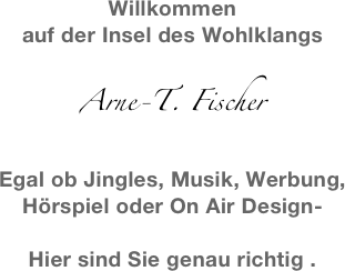 Willkommen 
auf der Insel des Wohlklangs

Arne-T. Fischer

Egal ob Jingles, Musik, Werbung,
Hörspiel oder On Air Design-

Hier sind Sie genau richtig .
 
